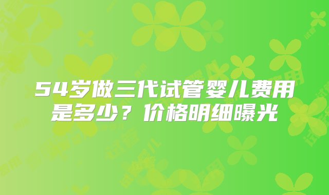 54岁做三代试管婴儿费用是多少？价格明细曝光