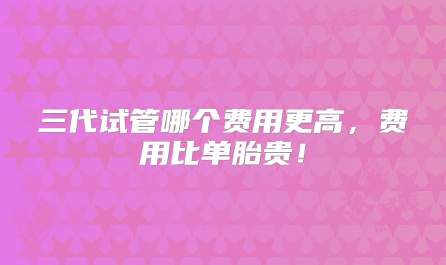 三代试管哪个费用更高，费用比单胎贵！