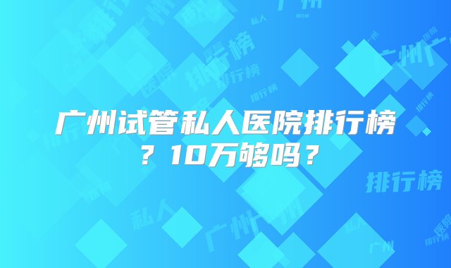 广州试管私人医院排行榜？10万够吗？