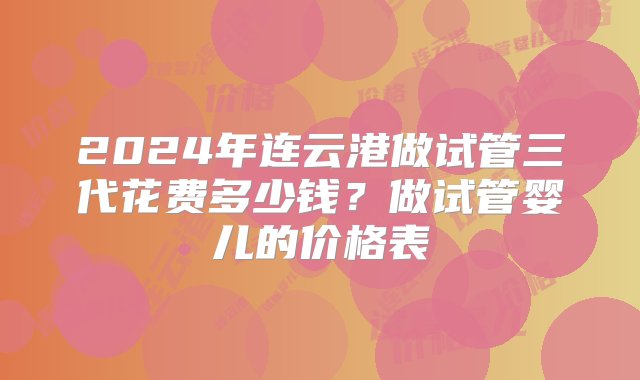 2024年连云港做试管三代花费多少钱？做试管婴儿的价格表