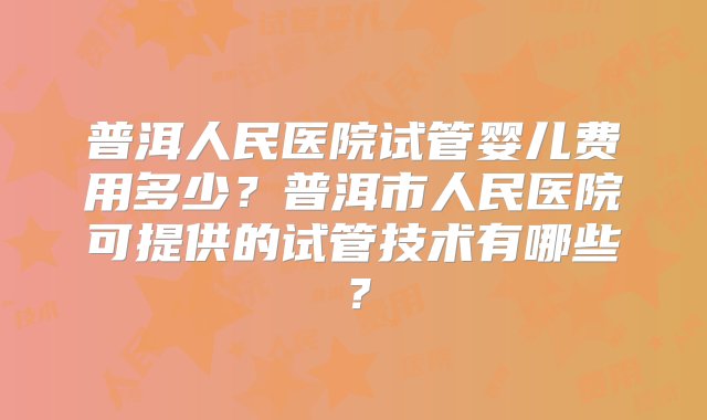 普洱人民医院试管婴儿费用多少？普洱市人民医院可提供的试管技术有哪些？