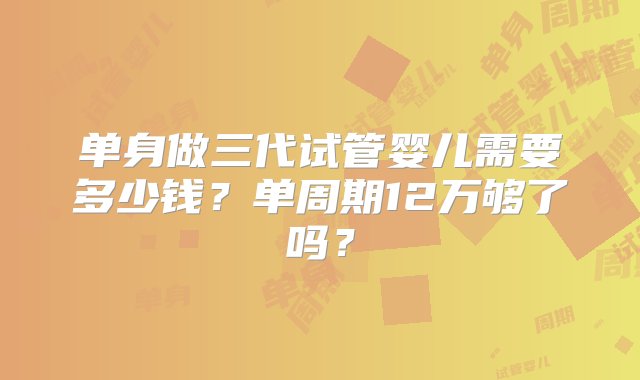 单身做三代试管婴儿需要多少钱？单周期12万够了吗？