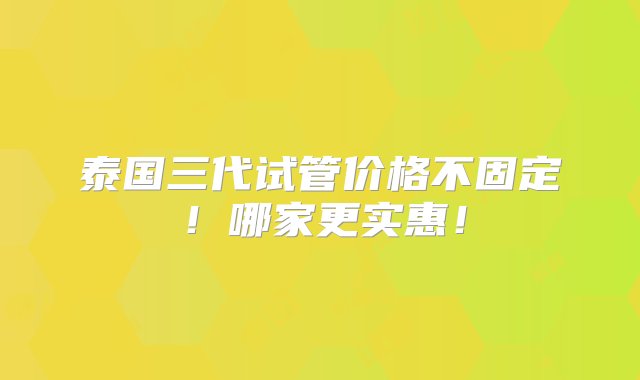 泰国三代试管价格不固定！哪家更实惠！