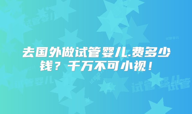 去国外做试管婴儿.费多少钱？千万不可小视！