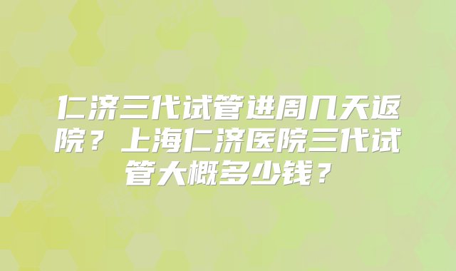 仁济三代试管进周几天返院？上海仁济医院三代试管大概多少钱？