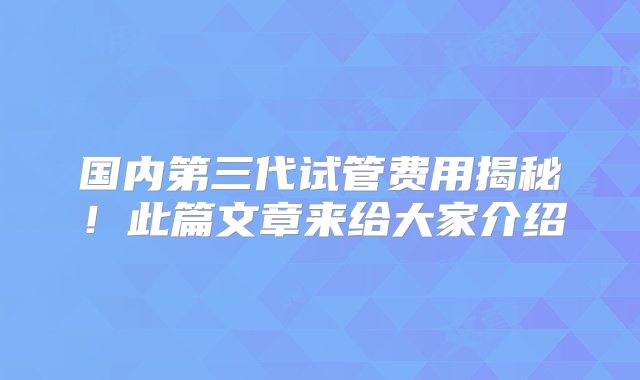 国内第三代试管费用揭秘！此篇文章来给大家介绍