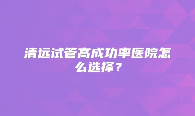 清远试管高成功率医院怎么选择？