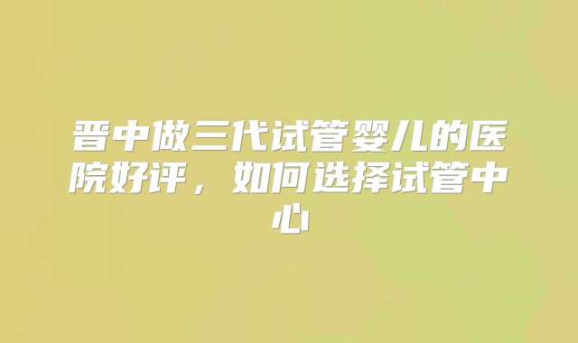 晋中做三代试管婴儿的医院好评，如何选择试管中心