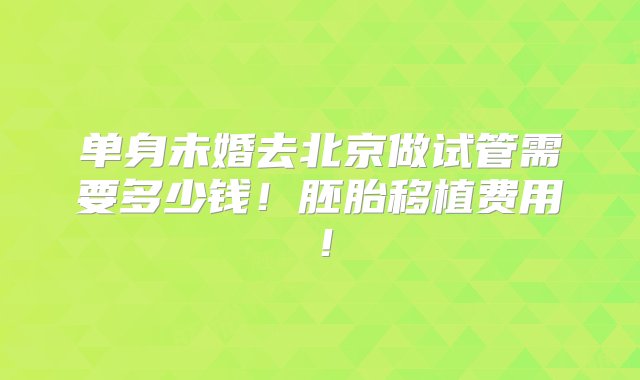 单身未婚去北京做试管需要多少钱！胚胎移植费用！