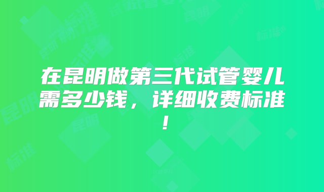 在昆明做第三代试管婴儿需多少钱，详细收费标准！