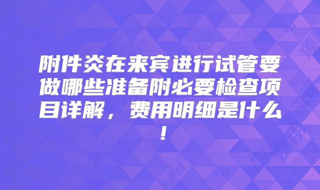 附件炎在来宾进行试管要做哪些准备附必要检查项目详解，费用明细是什么！