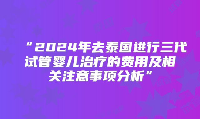 “2024年去泰国进行三代试管婴儿治疗的费用及相关注意事项分析”