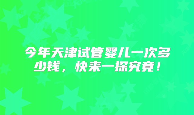 今年天津试管婴儿一次多少钱，快来一探究竟！