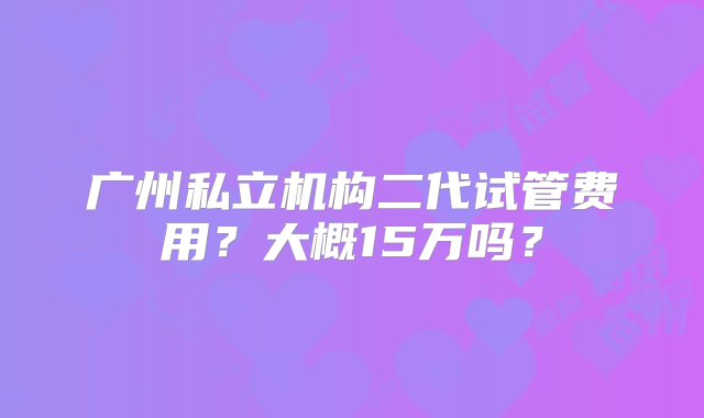 广州私立机构二代试管费用？大概15万吗？