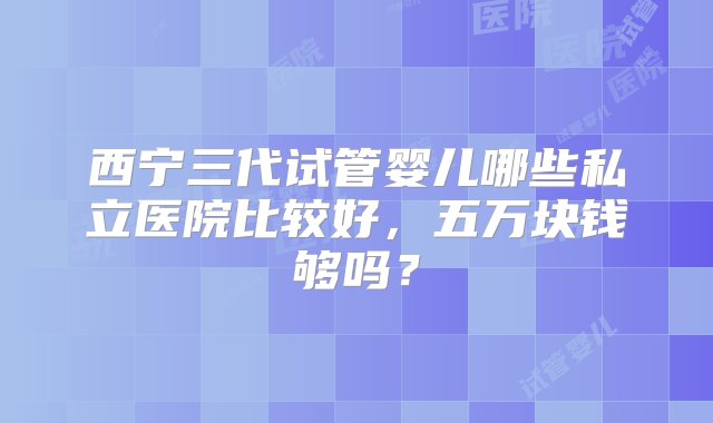 西宁三代试管婴儿哪些私立医院比较好，五万块钱够吗？