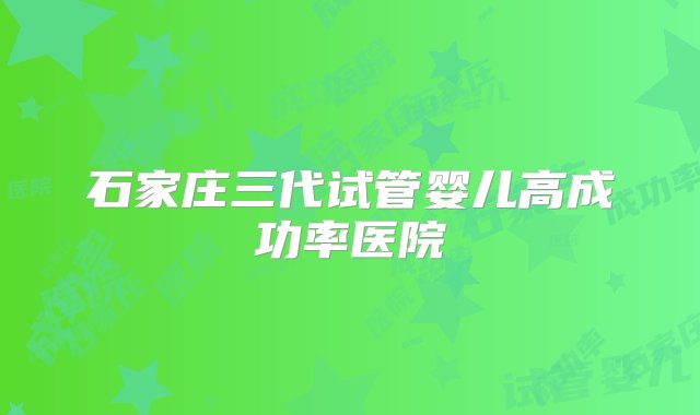 石家庄三代试管婴儿高成功率医院