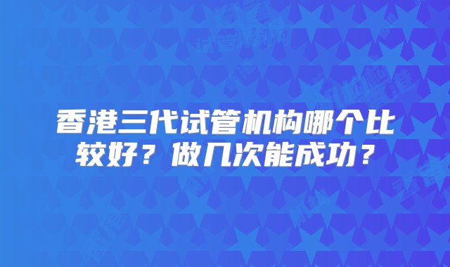 香港三代试管机构哪个比较好？做几次能成功？