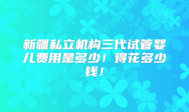 新疆私立机构三代试管婴儿费用是多少！得花多少钱！