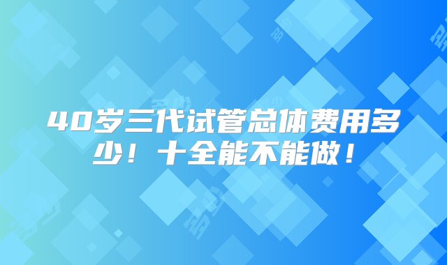 40岁三代试管总体费用多少！十全能不能做！