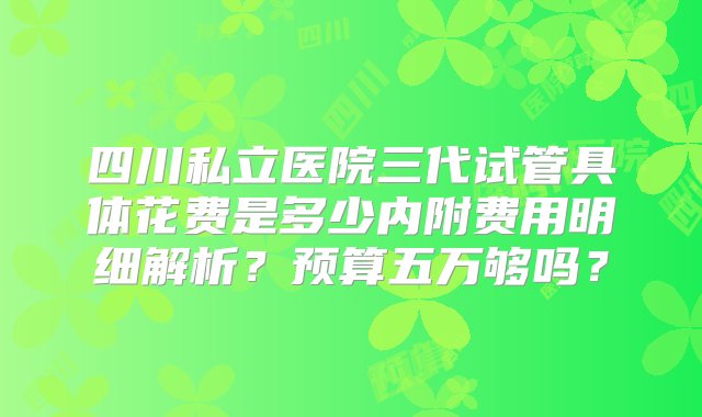 四川私立医院三代试管具体花费是多少内附费用明细解析？预算五万够吗？