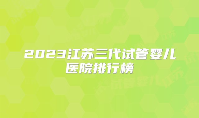 2023江苏三代试管婴儿医院排行榜