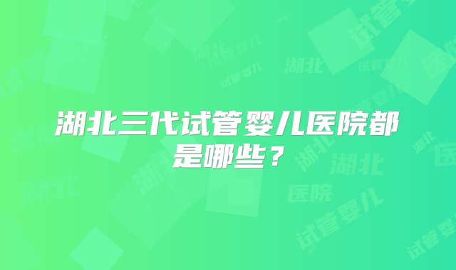 湖北三代试管婴儿医院都是哪些？