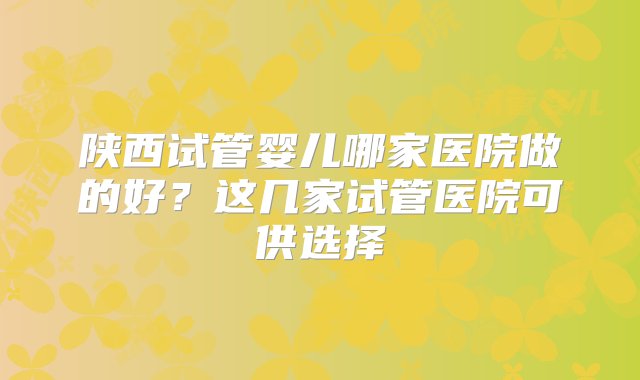 陕西试管婴儿哪家医院做的好？这几家试管医院可供选择