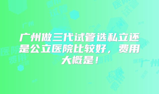 广州做三代试管选私立还是公立医院比较好，费用大概是！