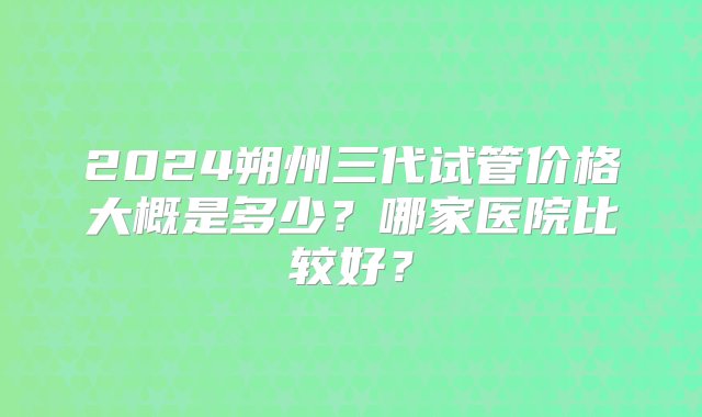 2024朔州三代试管价格大概是多少？哪家医院比较好？