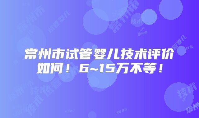 常州市试管婴儿技术评价如何！6~15万不等！