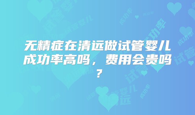 无精症在清远做试管婴儿成功率高吗，费用会贵吗？