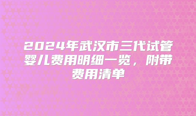 2024年武汉市三代试管婴儿费用明细一览，附带费用清单