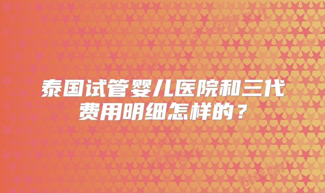 泰国试管婴儿医院和三代费用明细怎样的？