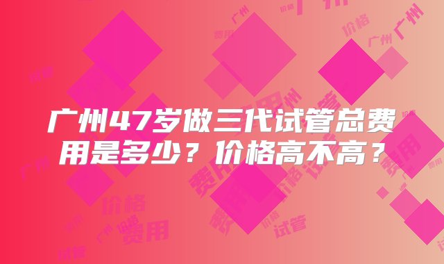 广州47岁做三代试管总费用是多少？价格高不高？