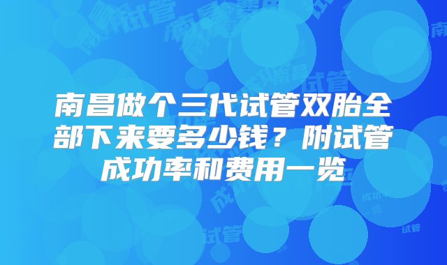 南昌做个三代试管双胎全部下来要多少钱？附试管成功率和费用一览