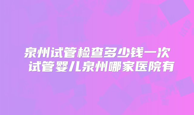 泉州试管检查多少钱一次 试管婴儿泉州哪家医院有