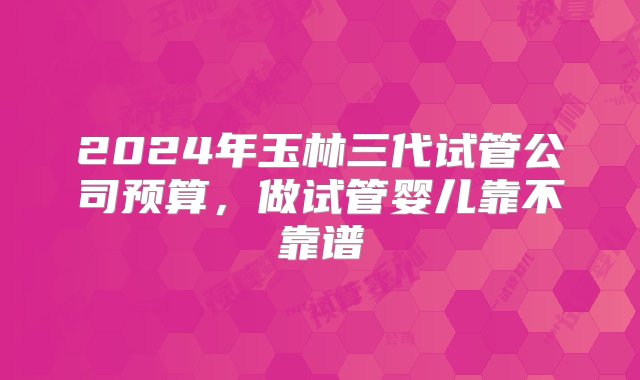 2024年玉林三代试管公司预算，做试管婴儿靠不靠谱