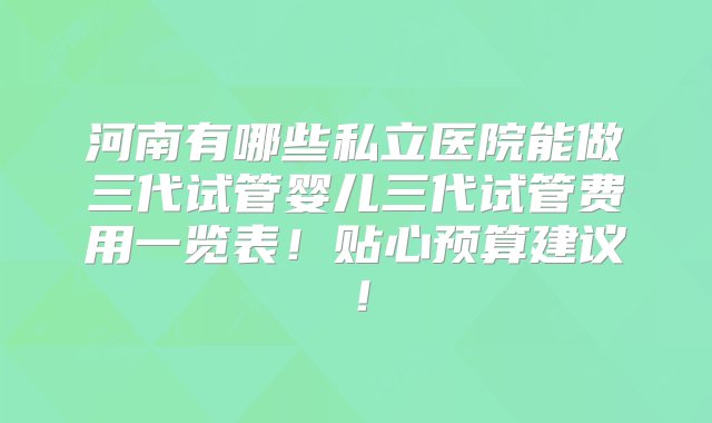 河南有哪些私立医院能做三代试管婴儿三代试管费用一览表！贴心预算建议！