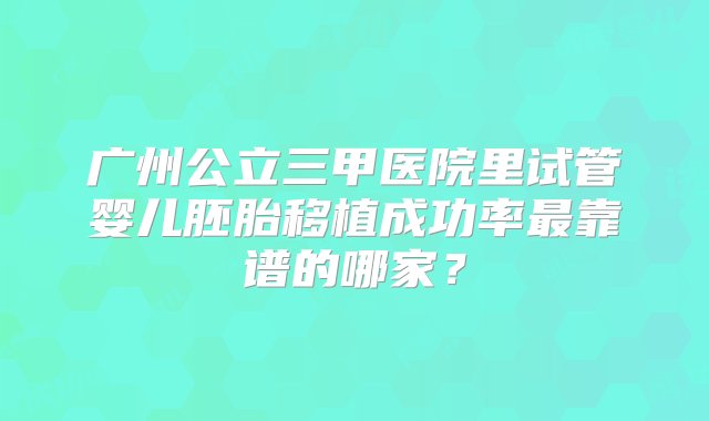 广州公立三甲医院里试管婴儿胚胎移植成功率最靠谱的哪家？