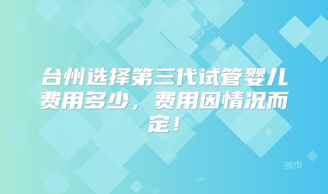 台州选择第三代试管婴儿费用多少，费用因情况而定！