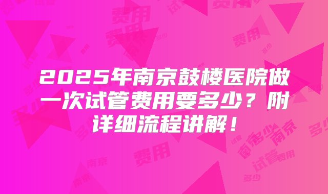 2025年南京鼓楼医院做一次试管费用要多少？附详细流程讲解！