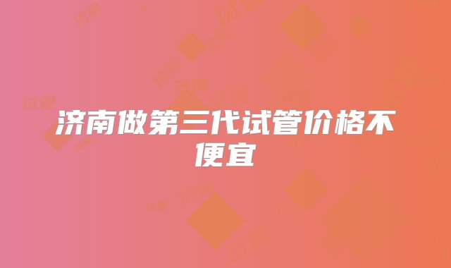 济南做第三代试管价格不便宜