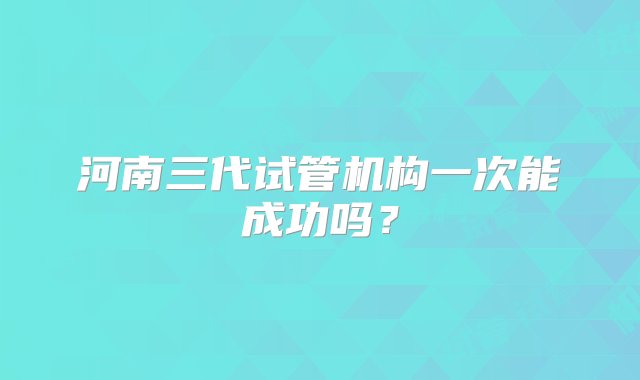 河南三代试管机构一次能成功吗？