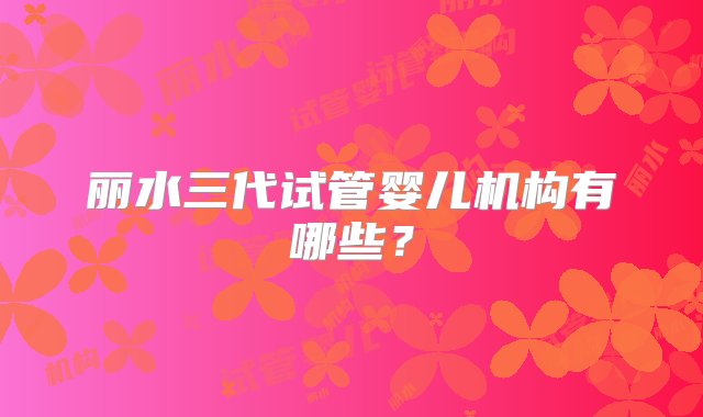 丽水三代试管婴儿机构有哪些？