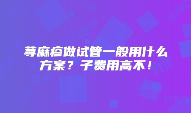 荨麻疹做试管一般用什么方案？子费用高不！