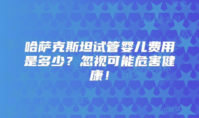 哈萨克斯坦试管婴儿费用是多少？忽视可能危害健康！