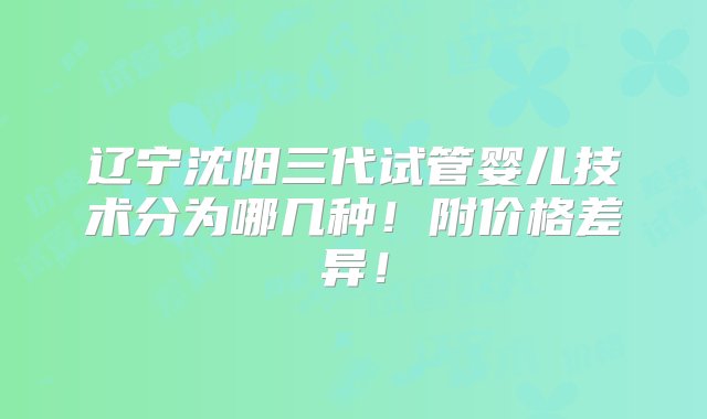 辽宁沈阳三代试管婴儿技术分为哪几种！附价格差异！