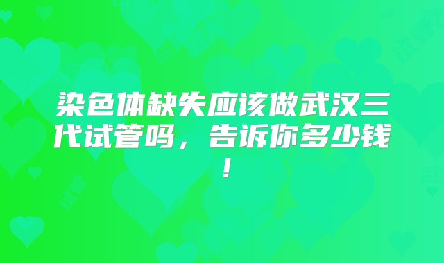 染色体缺失应该做武汉三代试管吗，告诉你多少钱！