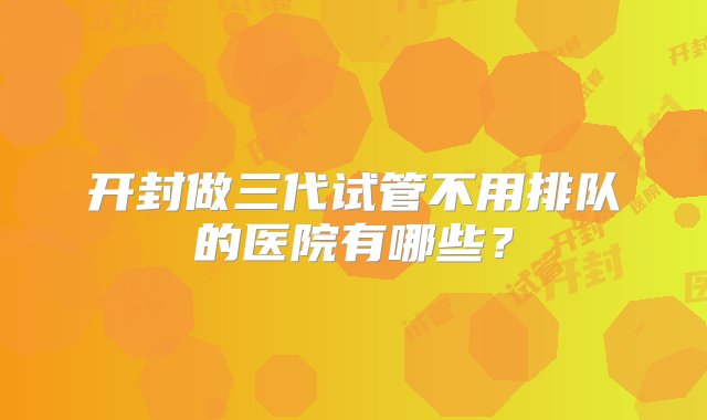 开封做三代试管不用排队的医院有哪些？