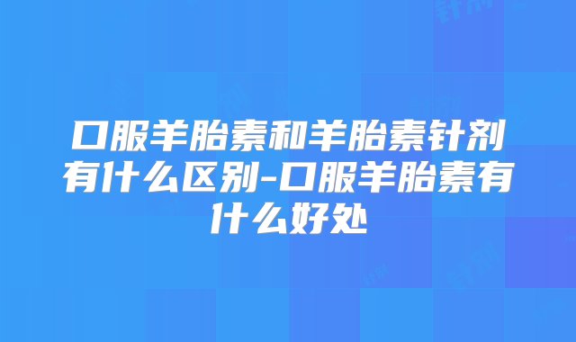 口服羊胎素和羊胎素针剂有什么区别-口服羊胎素有什么好处